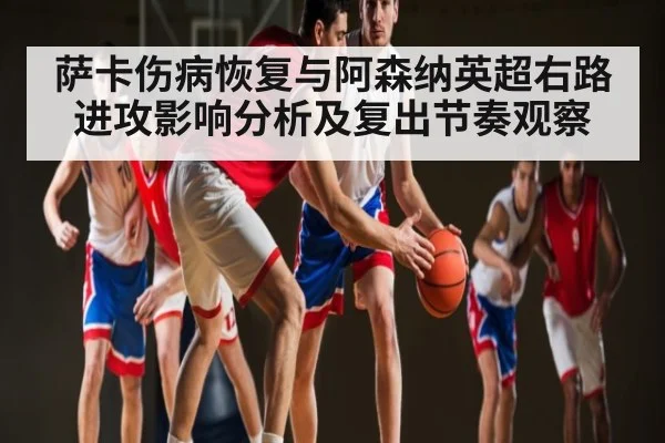 萨卡伤病恢复与阿森纳英超右路进攻影响分析及复出节奏观察