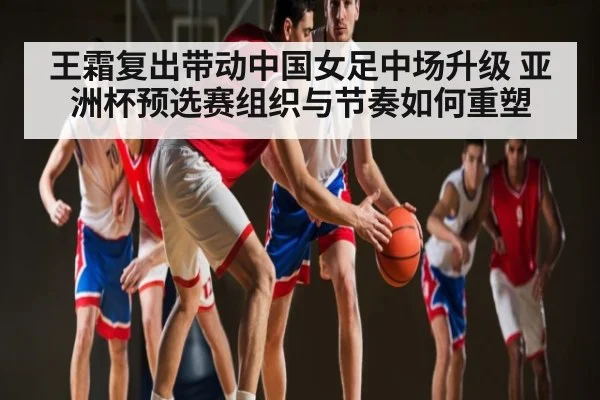 王霜复出带动中国女足中场升级 亚洲杯预选赛组织与节奏如何重塑